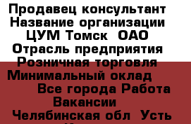 Продавец-консультант › Название организации ­ ЦУМ Томск, ОАО › Отрасль предприятия ­ Розничная торговля › Минимальный оклад ­ 20 000 - Все города Работа » Вакансии   . Челябинская обл.,Усть-Катав г.